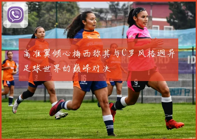 高准翼倾心梅西称其与C罗风格迥异足球世界的巅峰对决