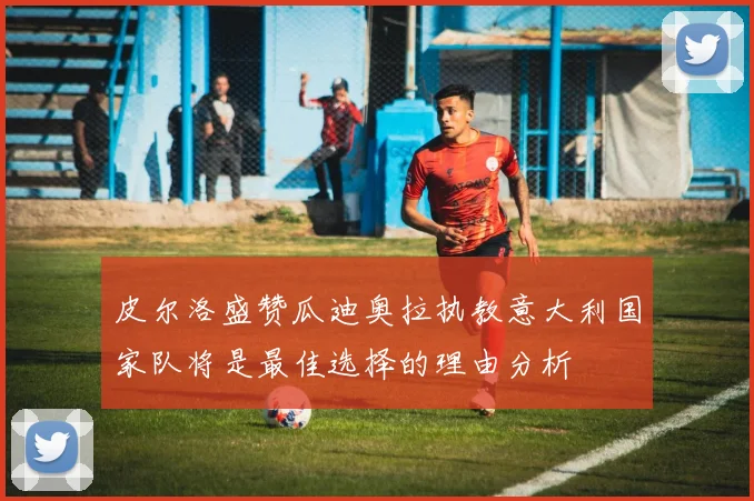 皮尔洛盛赞瓜迪奥拉执教意大利国家队将是最佳选择的理由分析