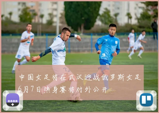 中国女足将在武汉迎战俄罗斯女足6月7日热身赛将对外公开