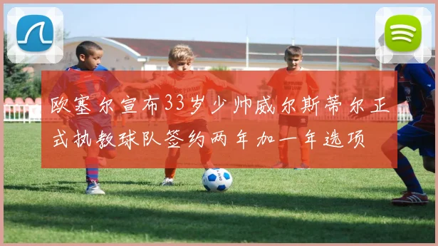欧塞尔宣布33岁少帅威尔斯蒂尔正式执教球队签约两年加一年选项
