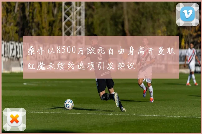 桑乔以8500万欧元自由身离开曼联红魔未续约选项引发热议