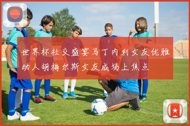 世界杯社交盛宴马丁内利女友优雅动人胡梅尔斯女友成场上焦点