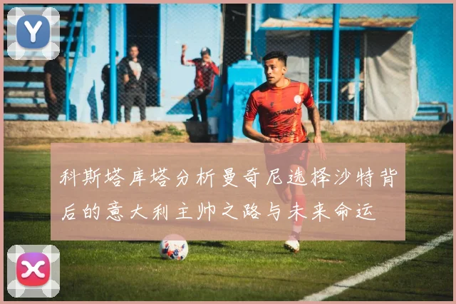 科斯塔库塔分析曼奇尼选择沙特背后的意大利主帅之路与未来命运