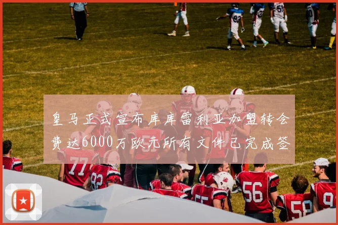 皇马正式宣布库库雷利亚加盟转会费达6000万欧元所有文件已完成签署