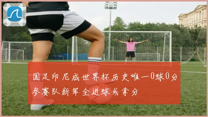 国足印尼成世界杯历史唯一0球0分参赛队新军全进球或拿分