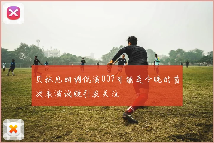 贝林厄姆调侃演007可能是今晚的首次表演试镜引发关注