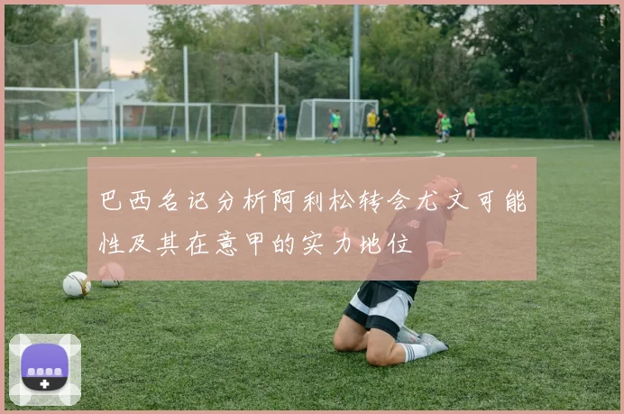 巴西名记分析阿利松转会尤文可能性及其在意甲的实力地位