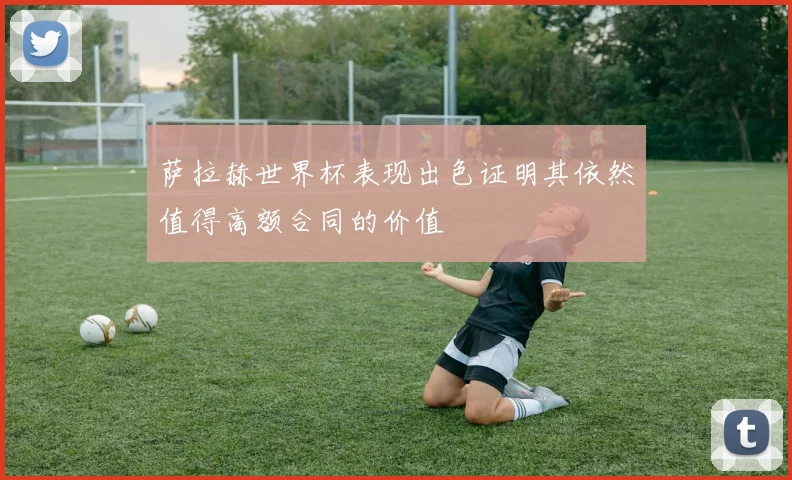 萨拉赫世界杯表现出色证明其依然值得高额合同的价值