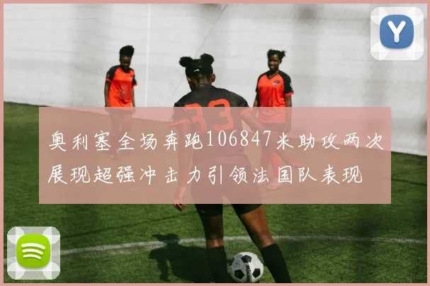 奥利塞全场奔跑106847米助攻两次展现超强冲击力引领法国队表现