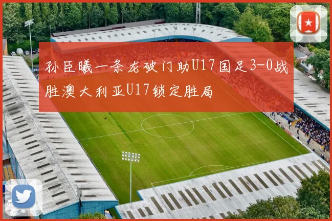 孙臣曦一条龙破门助U17国足3-0战胜澳大利亚U17锁定胜局