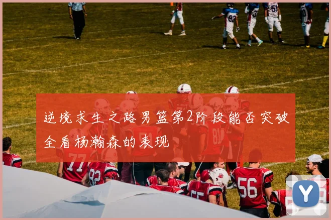 逆境求生之路男篮第2阶段能否突破全看杨瀚森的表现
