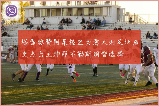 塔雷称赞阿莱格里为意大利足坛历史杰出主帅那不勒斯明智选择