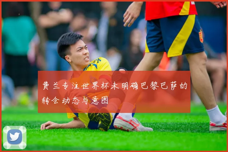 费兰专注世界杯未明确巴黎巴萨的转会动态与意图