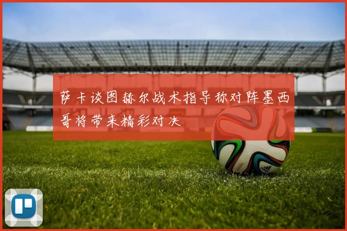 萨卡谈图赫尔战术指导称对阵墨西哥将带来精彩对决