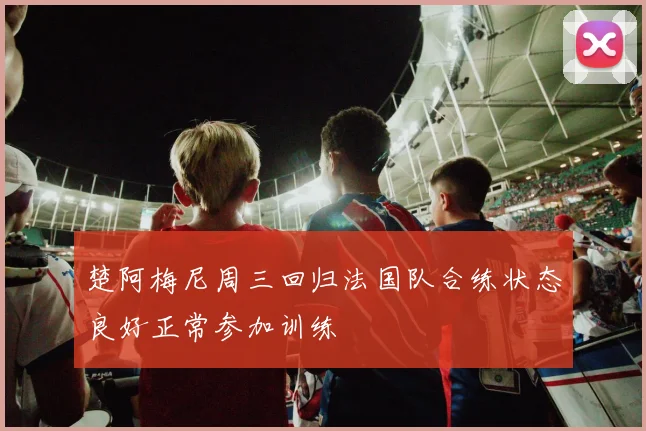 楚阿梅尼周三回归法国队合练状态良好正常参加训练
