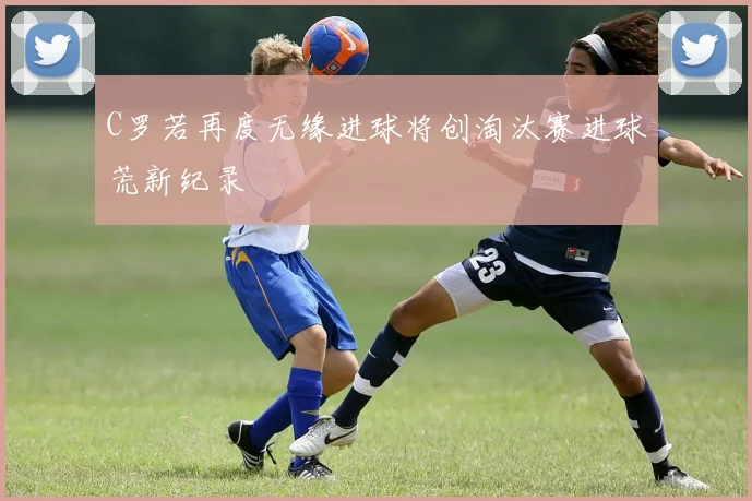 C罗若再度无缘进球将创淘汰赛进球荒新纪录